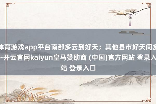 体育游戏app平台南部多云到好天;其他县市好天间多云-开云官网kaiyun皇马赞助商 (中国)官方网站 登录入口