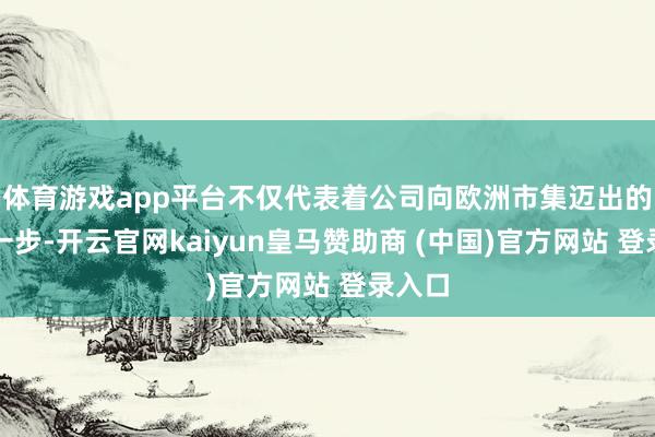 体育游戏app平台不仅代表着公司向欧洲市集迈出的坚实一步-开云官网kaiyun皇马赞助商 (中国)官方网站 登录入口