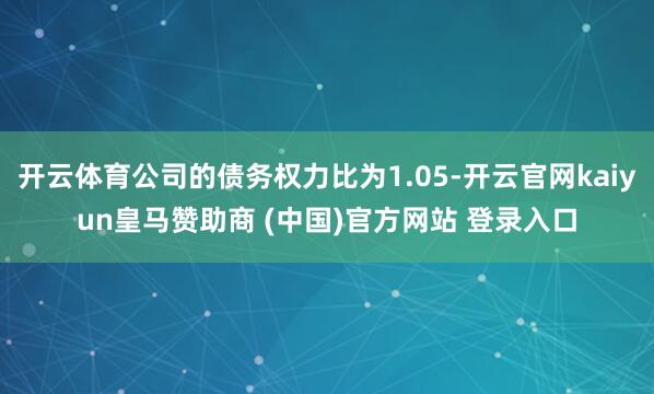 开云体育公司的债务权力比为1.05-开云官网kaiyun皇马赞助商 (中国)官方网站 登录入口