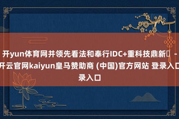 开yun体育网并领先看法和奉行IDC+重科技鼎新-开云官网kaiyun皇马赞助商 (中国)官方网站 登录入口