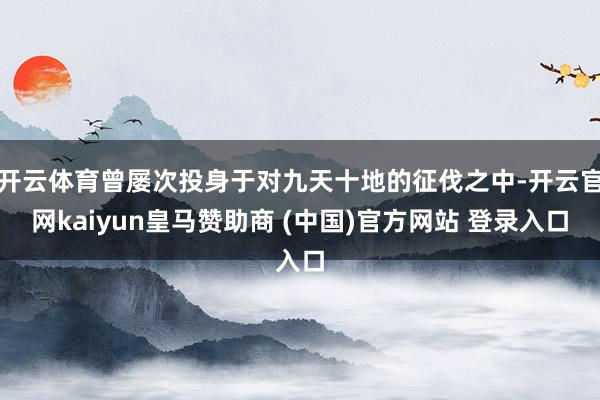 开云体育曾屡次投身于对九天十地的征伐之中-开云官网kaiyun皇马赞助商 (中国)官方网站 登录入口