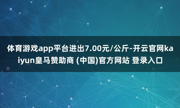 体育游戏app平台进出7.00元/公斤-开云官网kaiyun皇马赞助商 (中国)官方网站 登录入口