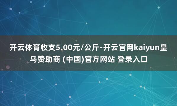 开云体育收支5.00元/公斤-开云官网kaiyun皇马赞助商 (中国)官方网站 登录入口