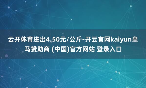 云开体育进出4.50元/公斤-开云官网kaiyun皇马赞助商 (中国)官方网站 登录入口