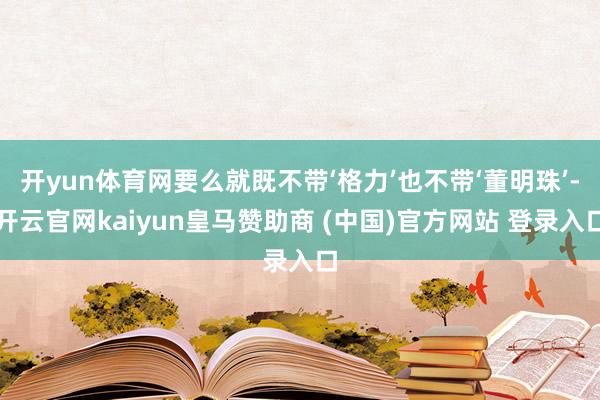 开yun体育网要么就既不带‘格力’也不带‘董明珠’-开云官网kaiyun皇马赞助商 (中国)官方网站 登录入口