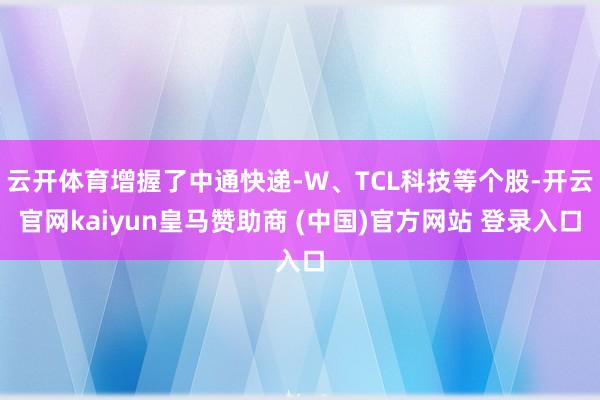 云开体育增握了中通快递-W、TCL科技等个股-开云官网kaiyun皇马赞助商 (中国)官方网站 登录入口