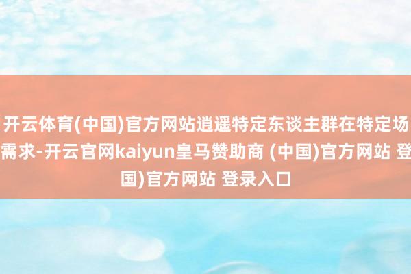 开云体育(中国)官方网站逍遥特定东谈主群在特定场景下的需求-开云官网kaiyun皇马赞助商 (中国)官方网站 登录入口