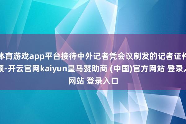 体育游戏app平台接待中外记者凭会议制发的记者证件参预-开云官网kaiyun皇马赞助商 (中国)官方网站 登录入口