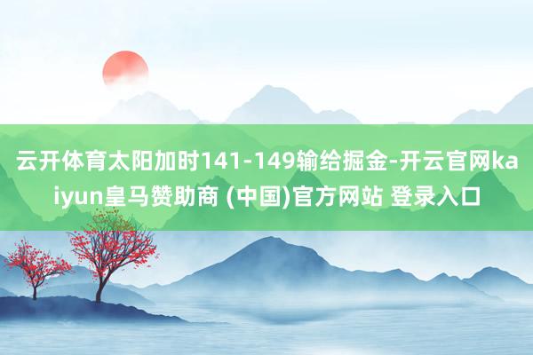 云开体育太阳加时141-149输给掘金-开云官网kaiyun皇马赞助商 (中国)官方网站 登录入口