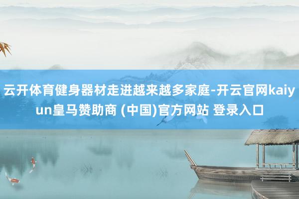 云开体育健身器材走进越来越多家庭-开云官网kaiyun皇马赞助商 (中国)官方网站 登录入口