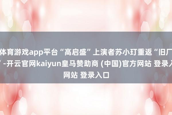 体育游戏app平台“高启盛”上演者苏小玎重返“旧厂街”-开云官网kaiyun皇马赞助商 (中国)官方网站 登录入口