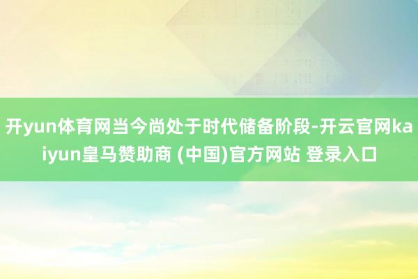 开yun体育网当今尚处于时代储备阶段-开云官网kaiyun皇马赞助商 (中国)官方网站 登录入口