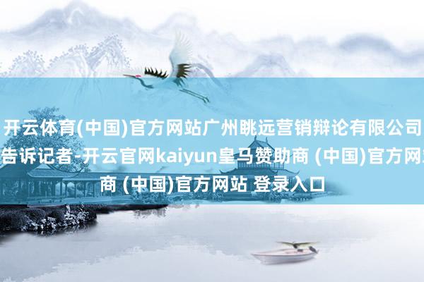 开云体育(中国)官方网站广州眺远营销辩论有限公司高管高承飞告诉记者-开云官网kaiyun皇马赞助商 (中国)官方网站 登录入口