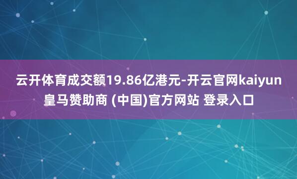 云开体育成交额19.86亿港元-开云官网kaiyun皇马赞助商 (中国)官方网站 登录入口