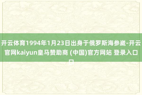 开云体育1994年1月23日出身于俄罗斯海参崴-开云官网kaiyun皇马赞助商 (中国)官方网站 登录入口