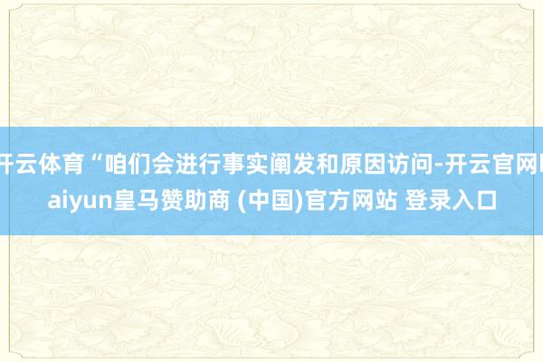 开云体育“咱们会进行事实阐发和原因访问-开云官网kaiyun皇马赞助商 (中国)官方网站 登录入口