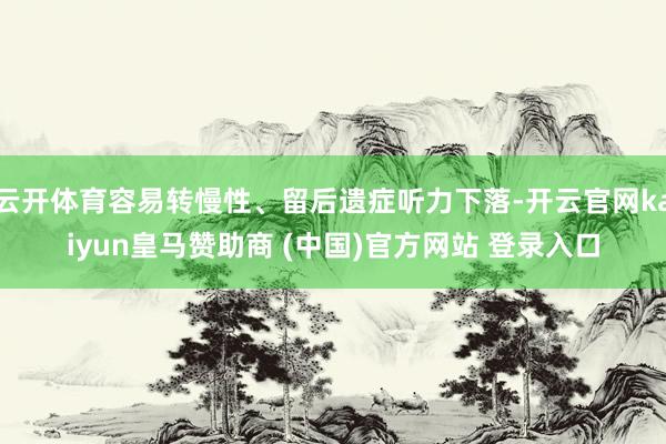 云开体育容易转慢性、留后遗症听力下落-开云官网kaiyun皇马赞助商 (中国)官方网站 登录入口