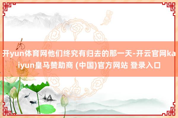 开yun体育网他们终究有归去的那一天-开云官网kaiyun皇马赞助商 (中国)官方网站 登录入口