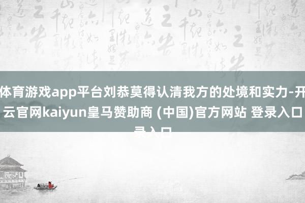 体育游戏app平台刘恭莫得认清我方的处境和实力-开云官网kaiyun皇马赞助商 (中国)官方网站 登录入口