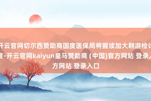 开云官网切尔西赞助商国度医保局将握续加大翱游检讨力度-开云官网kaiyun皇马赞助商 (中国)官方网站 登录入口