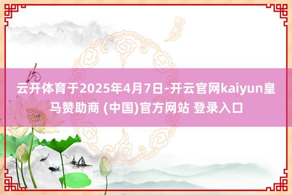 云开体育于2025年4月7日-开云官网kaiyun皇马赞助商 (中国)官方网站 登录入口