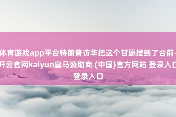 体育游戏app平台特朗普访华把这个甘愿摆到了台前-开云官网kaiyun皇马赞助商 (中国)官方网站 登录入口