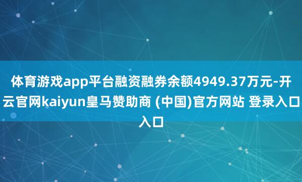 体育游戏app平台融资融券余额4949.37万元-开云官网kaiyun皇马赞助商 (中国)官方网站 登录入口