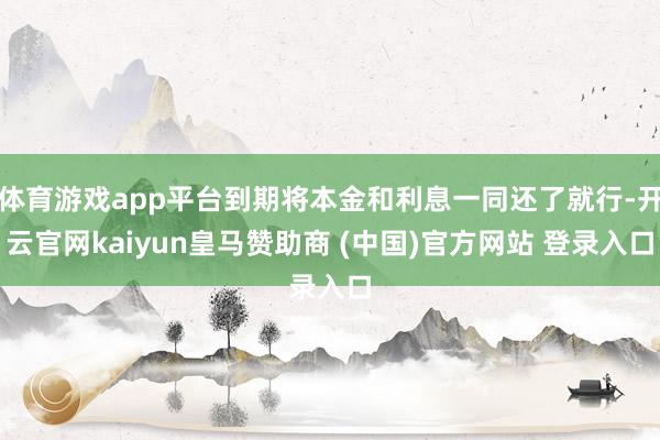 体育游戏app平台到期将本金和利息一同还了就行-开云官网kaiyun皇马赞助商 (中国)官方网站 登录入口