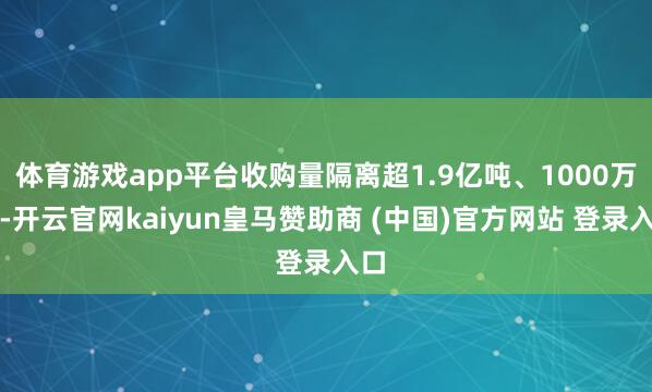 体育游戏app平台收购量隔离超1.9亿吨、1000万吨-开云官网kaiyun皇马赞助商 (中国)官方网站 登录入口