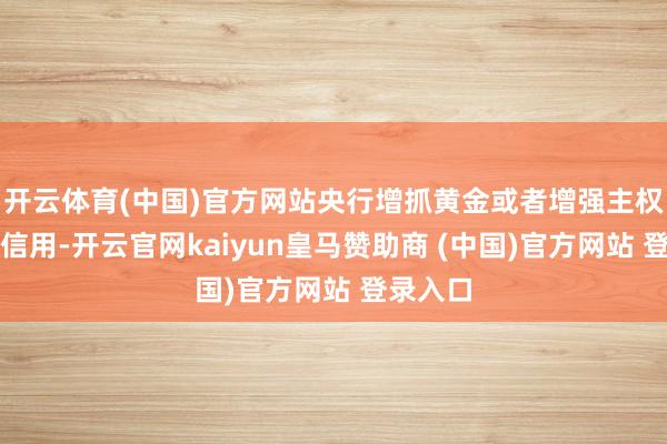 开云体育(中国)官方网站央行增抓黄金或者增强主权货币的信用-开云官网kaiyun皇马赞助商 (中国)官方网站 登录入口