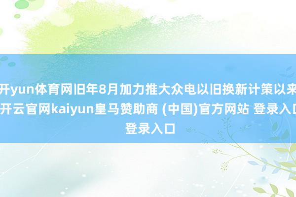 开yun体育网旧年8月加力推大众电以旧换新计策以来-开云官网kaiyun皇马赞助商 (中国)官方网站 登录入口