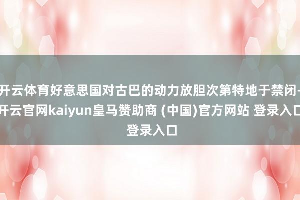 开云体育好意思国对古巴的动力放胆次第特地于禁闭-开云官网kaiyun皇马赞助商 (中国)官方网站 登录入口