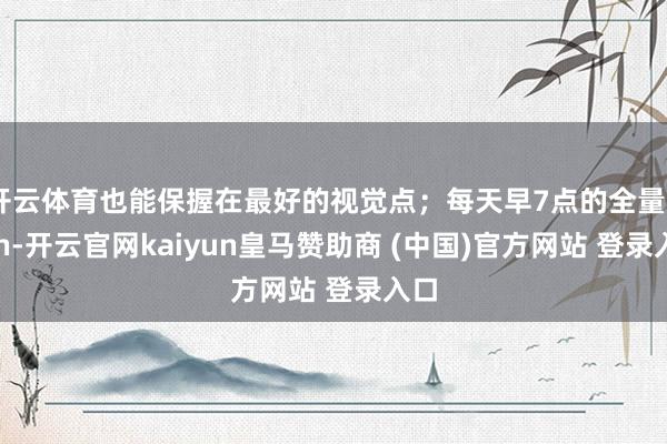 开云体育也能保握在最好的视觉点；每天早7点的全量push-开云官网kaiyun皇马赞助商 (中国)官方网站 登录入口