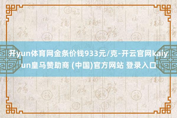 开yun体育网金条价钱933元/克-开云官网kaiyun皇马赞助商 (中国)官方网站 登录入口