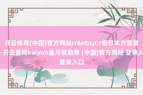 开云体育(中国)官方网站rr&nbsp;r据日本方面音书-开云官网kaiyun皇马赞助商 (中国)官方网站 登录入口