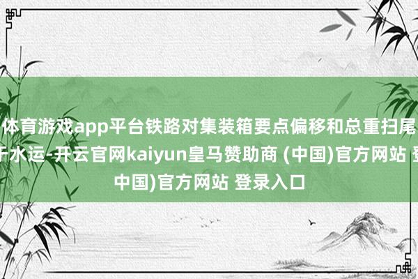 体育游戏app平台铁路对集装箱要点偏移和总重扫尾要求严于水运-开云官网kaiyun皇马赞助商 (中国)官方网站 登录入口