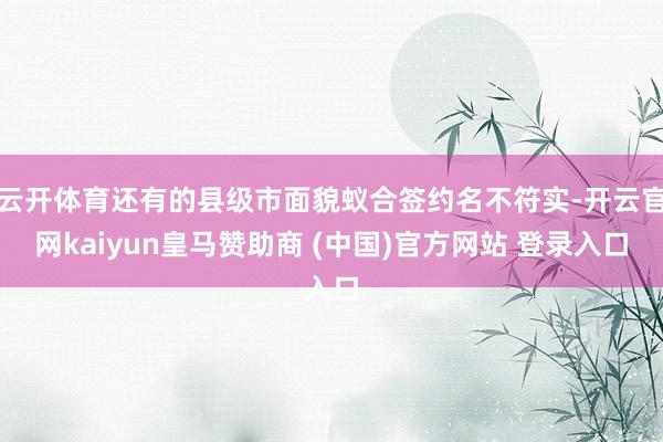 云开体育还有的县级市面貌蚁合签约名不符实-开云官网kaiyun皇马赞助商 (中国)官方网站 登录入口