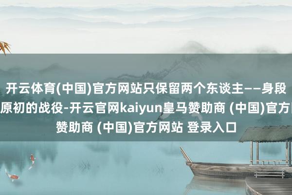开云体育(中国)官方网站只保留两个东谈主——身段与身段之间最原初的战役-开云官网kaiyun皇马赞助商 (中国)官方网站 登录入口