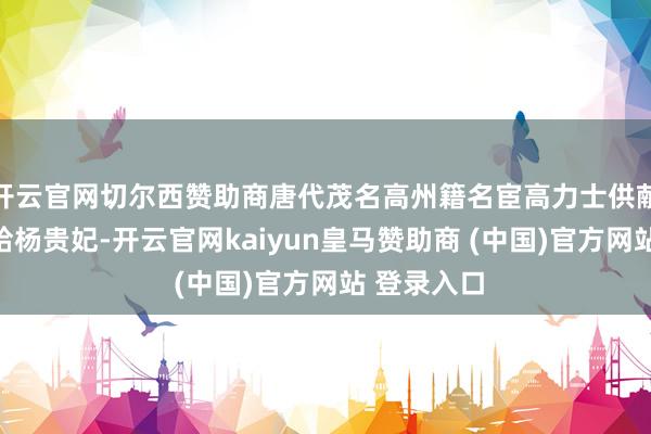 开云官网切尔西赞助商唐代茂名高州籍名宦高力士供献家乡荔枝给杨贵妃-开云官网kaiyun皇马赞助商 (中国)官方网站 登录入口