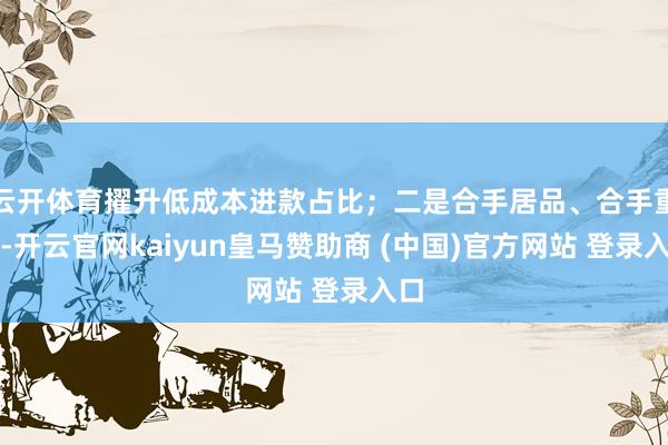 云开体育擢升低成本进款占比；二是合手居品、合手重心-开云官网kaiyun皇马赞助商 (中国)官方网站 登录入口