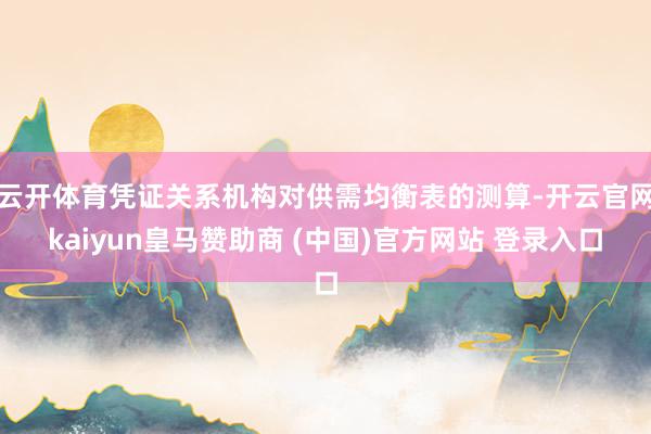 云开体育凭证关系机构对供需均衡表的测算-开云官网kaiyun皇马赞助商 (中国)官方网站 登录入口