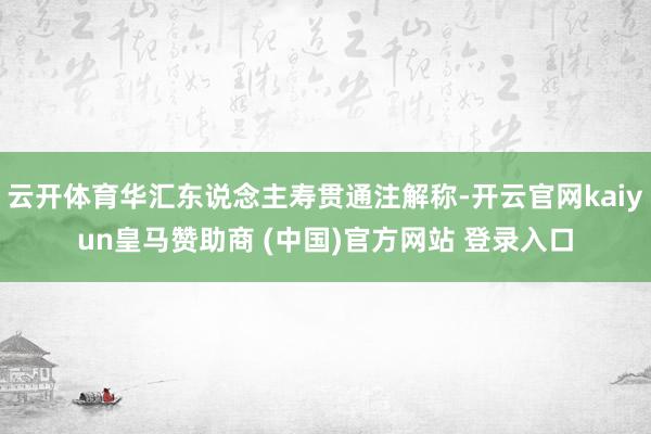 云开体育华汇东说念主寿贯通注解称-开云官网kaiyun皇马赞助商 (中国)官方网站 登录入口