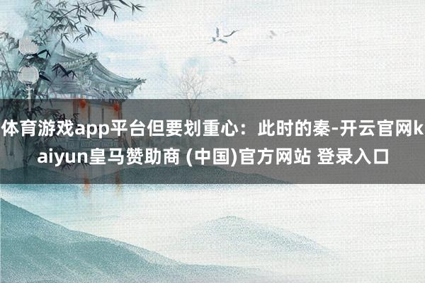 体育游戏app平台但要划重心：此时的秦-开云官网kaiyun皇马赞助商 (中国)官方网站 登录入口
