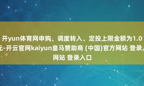 开yun体育网申购、调度转入、定投上限金额为1.0万元-开云官网kaiyun皇马赞助商 (中国)官方网站 登录入口