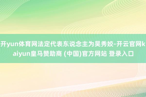 开yun体育网法定代表东说念主为吴秀姣-开云官网kaiyun皇马赞助商 (中国)官方网站 登录入口