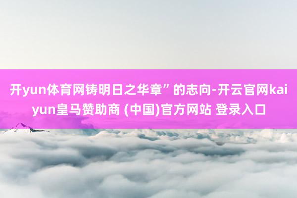 开yun体育网铸明日之华章”的志向-开云官网kaiyun皇马赞助商 (中国)官方网站 登录入口