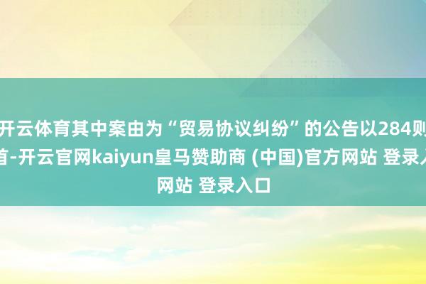 开云体育其中案由为“贸易协议纠纷”的公告以284则居首-开云官网kaiyun皇马赞助商 (中国)官方网站 登录入口