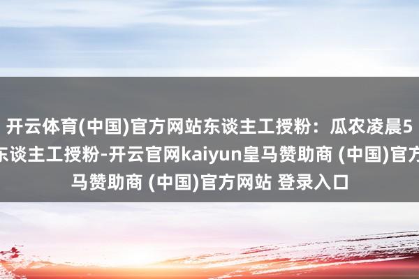 开云体育(中国)官方网站东谈主工授粉：瓜农凌晨5点进行缜密化东谈主工授粉-开云官网kaiyun皇马赞助商 (中国)官方网站 登录入口