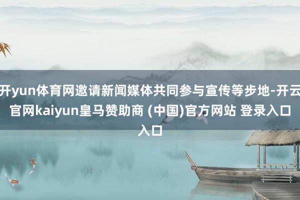 开yun体育网邀请新闻媒体共同参与宣传等步地-开云官网kaiyun皇马赞助商 (中国)官方网站 登录入口