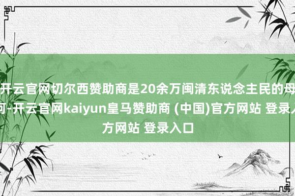 开云官网切尔西赞助商是20余万闽清东说念主民的母亲河-开云官网kaiyun皇马赞助商 (中国)官方网站 登录入口